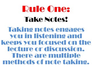 Rule One:Take Notes!Taking notes engages you in listening and keeps you focused on the lecture or discussion.  There are multiple methods of note taking.