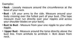 Examples:
•Neck - Loosely measure around the circumference at the
base of your neck.
•Bust - Lift your arms to the side. Measure around your
body crossing over the fullest part of your bust. (The tape
measure must run directly over your nipples and across
your shoulder blades on your back).
•Bust to Bust - Measure from your one nipple to your other
nipple.
• Upper Bust - Measure around the torso directly above the
bust line. From armhole to armhole +- 8cm down from
neck.
 