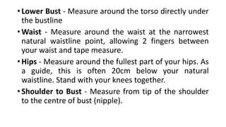 • Lower Bust - Measure around the torso directly under
the bustline
• Waist - Measure around the waist at the narrowest
natural waistline point, allowing 2 fingers between
your waist and tape measure.
• Hips - Measure around the fullest part of your hips. As
a guide, this is often 20cm below your natural
waistline. Stand with your knees together.
• Shoulder to Bust - Measure from tip of the shoulder
to the centre of bust (nipple).
 