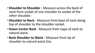 • Shoulder to Shoulder - Measure across the back of
neck from socket of one shoulder to socket of the
other shoulder.
• Shoulder to Neck - Measure from base of neck along
top of shoulder to the shoulder socket.
• Down Center Back - Measure from nape of neck to
natural waist.
• Back Shoulder to Waist - Measure from tip of
shoulder to natural waist line.
 