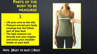 3.
PARTS OF THE
BODY TO BE
MEASURED
• Lift your arms to the side
• Measure around your body
crossing over the fullest
part of your bust
• The tape measure run
directly over your nipples
and across your shoulder
blades on your back
HIPS |BUST TO BUST | BUST
 