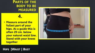 4.
PARTS OF THE
BODY TO BE
MEASURED
• Measure around the
fullest part of your
hips. As a guide this is
often 20 cm. below
your natural waist line.
Stand with your knees
together
HIPS |WAIST | BUST
 