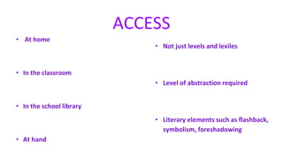 • At home
• In the classroom
• In the school library
• At hand
ACCESS
• Not just levels and lexiles
• Level of abstraction required
• Literary elements such as flashback,
symbolism, foreshadowing
 