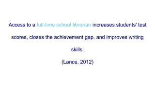 Access to a full-time school librarian increases students' test
scores, closes the achievement gap, and improves writing
skills.
(Lance, 2012)
 