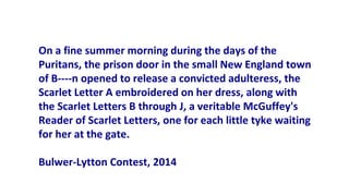 On a fine summer morning during the days of the
Puritans, the prison door in the small New England town
of B----n opened to release a convicted adulteress, the
Scarlet Letter A embroidered on her dress, along with
the Scarlet Letters B through J, a veritable McGuffey's
Reader of Scarlet Letters, one for each little tyke waiting
for her at the gate.
Bulwer-Lytton Contest, 2014
 