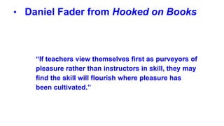 • Daniel Fader from Hooked on Books
“If teachers view themselves first as purveyors of
pleasure rather than instructors in skill, they may
find the skill will flourish where pleasure has
been cultivated.”
 