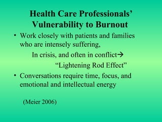 Health Care Professionals’ Vulnerability to Burnout   Work closely with patients and families who are intensely suffering, In crisis, and often in conflict  “Lightening Rod Effect” Conversations require time, focus, and  emotional and intellectual energy  (Meier 2006) 