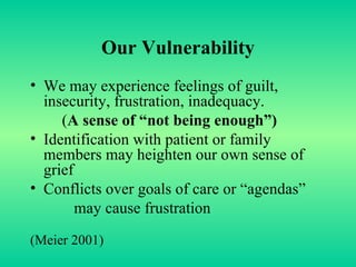 Our   Vulnerability We may experience feelings of guilt, insecurity, frustration, inadequacy.  ( A sense of “not being enough”) Identification with patient or family members may heighten our own sense of grief Conflicts over goals of care or “agendas” may cause frustration (Meier 2001) 