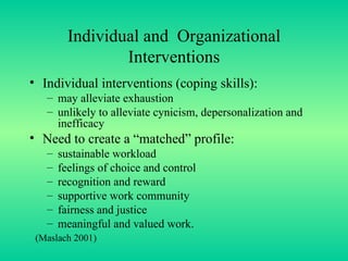 Individual and  Organizational Interventions Individual interventions (coping skills): may alleviate exhaustion unlikely to alleviate cynicism, depersonalization and inefficacy Need to create a “matched” profile: sustainable workload feelings of choice and control recognition and reward supportive work community fairness and justice meaningful and valued work. (Maslach 2001) 