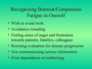 Recognizing Burnout/Compassion Fatigue in Oneself Wish to avoid work Avoidance-rounding  Feeling sense of anger and frustration towards patients, families, colleagues Resisting evaluation for disease progression Not communicating serious information Over-dependence on technology 