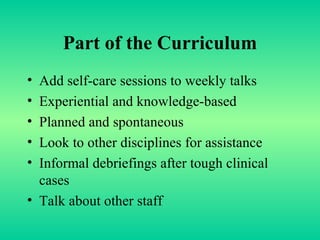 Part of the Curriculum Add self-care sessions to weekly talks Experiential and knowledge-based Planned and spontaneous Look to other disciplines for assistance Informal debriefings after tough clinical cases Talk about other staff 