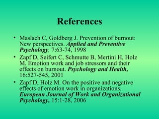References Maslach C, Goldberg J. Prevention of burnout: New perspectives.  Applied and Preventive Psychology ,  7:63-74, 1998 Zapf D, Seifert C, Schmutte B, Mertini H, Holz M. Emotion work and job stressors and their effects on burnout.  Psychology and Health,   16:527-545, 2001 Zapf D, Holz M. On the positive and negative effects of emotion work in organizations.  European Journal of Work and Organizational Psychology,  15:1-28, 2006 