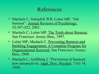 References Maslach C, Schaufeli WB, Leiter MP. “Job burnout”.  Annual Reviews of Psychology.  52:397-422, 2001. Maslach C, Leiter MP.  The Truth about Burnout , San Francisco: Jossey-Bass, 1997. Leiter MP, Maslach C.  Preventing Burnout and Building Engagement: A Complete Program for Organizational Renewal , San Francisco: Jossey-Bass, 2000. Maslach C, Goldberg J. “Prevention of burnout: new prespectives.  Appl. Prev. Psychol . 7:63-74, 1998. 