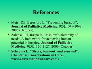 References Meier DE, Beresford L. “Preventing burnout”,  Journal of Palliative Medicine . 9(5):1045-1048, 2006 (October). Zalenski RJ, Raspa R. “Maslow’s hierarchy of needs: A framework for achieving human potential in hospice.  Journal of Palliative Medicine.  9(5):1120-1127, 2006 (October)  Schapira L. “Stress, burnout, and renewal”, Chapter 4. Conversations in Care ( www.conversationsincare.com )  