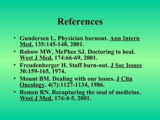 References Gundersen L. Physician burnout.  Ann Intern Med.  135:145-148, 2001. Rabow MW, McPhee SJ. Doctoring to heal.  West J Med.  174:66-69, 2001. Freudenberger H. Staff burn-out.  J Soc Issues  30:159-165, 1974. Mount BM. Dealing with our losses.  J Clin Oncology . 4(7):1127-1134, 1986. Remen RN. Recapturing the soul of medicine.  West J Med.  174:4-5, 2001. 