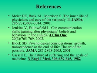 References Meier DE, Back AL, Morrison S. The inner life of physicians and care of the seriously ill.  JAMA.  286(23):3007-3014, 2001. Jenkins V, Fallowfield L. Can communication skills training alter physicians’ beliefs and behaviors in the clinics?  J Clin Onc . 20(3):765-769, 2002.  Block SD. Psychological considerations, growth, transcendence at the end of life: The art of the possible.  JAMA  285:2898-2905, 2001. Cassell E. The nature of suffering and the goals of medicine.  N Engl J Med. 306:639-645, 1982 