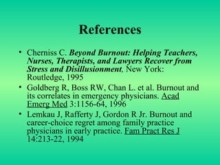 References Cherniss C.  Beyond Burnout: Helping Teachers, Nurses, Therapists, and Lawyers Recover from Stress and Disillusionment ,  New York: Routledge, 1995 Goldberg R, Boss RW, Chan L. et al. Burnout and its correlates in emergency physicians.  Acad Emerg Med  3:1156-64, 1996 Lemkau J, Rafferty J, Gordon R Jr. Burnout and career-choice regret among family practice physicians in early practice.  Fam Pract Res J  14:213-22, 1994 
