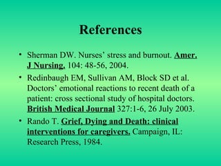 References Sherman DW. Nurses’ stress and burnout.  Amer. J Nursing.  104: 48-56, 2004. Redinbaugh EM, Sullivan AM, Block SD et al. Doctors’ emotional reactions to recent death of a patient: cross sectional study of hospital doctors.  British Medical Journal  327:1-6, 26 July 2003. Rando T.  Grief, Dying and Death: clinical interventions for caregivers.  Campaign, IL: Research Press, 1984. 