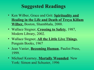 Suggested Readings Ken Wilber, Grace and Grit:  Spirituality and Healing in the Life and Death of Treya Killam Wilber,  Boston, Shambhala, 2000. Wallace Stegner,  Crossing to Safety , 1987, Modern Library, 2002. Wallace Stegner,  All the Little Live Things , Penguin Books, 1967 Jean Vanier,  Becoming Human , Paulist Press, 1999. Michael Kearney,  Mortally Wounded . New York: Simon and Schuster, 1996 