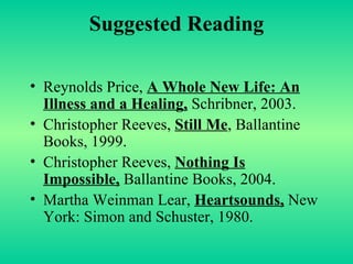 Suggested Reading Reynolds Price,  A Whole New Life: An Illness and a Healing,  Schribner, 2003. Christopher Reeves,  Still Me , Ballantine Books, 1999. Christopher Reeves,  Nothing Is Impossible,  Ballantine Books, 2004. Martha Weinman Lear,  Heartsounds,  New York: Simon and Schuster, 1980. 