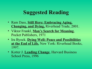 Suggested Reading Ram Dass,  Still Here: Embracing Aging, Changing, and Dying,  Riverhead Trade, 2001. Viktor Frankl,  Man’s Search for Meaning , Pocket Publishers, 1971 Ira Byock.  Dying Well: Peace and Possibilities at the End of Life.  New York: Riverhead Books, 1997. Kotter J.  Leading Change , Harvard Business School Press, 1996 
