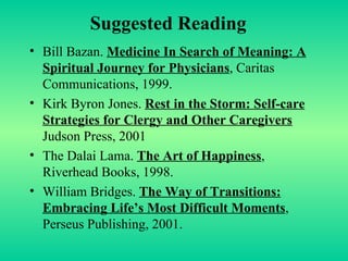 Suggested Reading Bill Bazan.  Medicine In Search of Meaning: A Spiritual Journey for Physicians , Caritas Communications, 1999. Kirk Byron Jones.  Rest in the Storm: Self-care Strategies for Clergy and Other Caregivers   Judson Press, 2001 The Dalai Lama.  The Art of Happiness , Riverhead Books, 1998. William Bridges.  The Way of Transitions: Embracing Life’s Most Difficult Moments , Perseus Publishing, 2001. 
