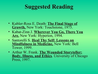 Suggested Reading Kubler-Ross E. Death:  The Final Stage of Growth,  New York: Touchstone, 1975. Kabat-Zinn J.  Wherever You Go, There You Are.  New York: Hyperion, 1994. Santorelli S.  Heal Thy Self: Lessons on Mindfulness in Medicine,  New York: Bell Tower, 1999. Arthur W. Frank.  The Wounded Storyteller: Body, Illness, and Ethics . University of Chicago Press, 1997. 