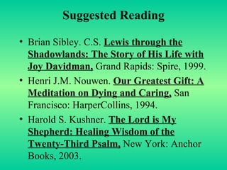 Suggested Reading Brian Sibley. C.S.  Lewis through the Shadowlands: The Story of His Life with Joy Davidman,  Grand Rapids: Spire, 1999. Henri J.M. Nouwen.  Our Greatest Gift: A Meditation on Dying and Caring,  San Francisco: HarperCollins, 1994. Harold S. Kushner.  The Lord is My Shepherd: Healing Wisdom of the Twenty-Third Psalm,  New York: Anchor Books, 2003. 
