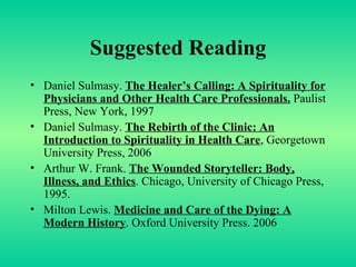 Suggested Reading Daniel Sulmasy.  The Healer’s Calling: A Spirituality for Physicians and Other Health Care Professionals.  Paulist Press, New York, 1997 Daniel Sulmasy.  The Rebirth of the Clinic: An Introduction to Spirituality in Health Care , Georgetown University Press, 2006 Arthur W. Frank.  The Wounded Storyteller: Body, Illness, and Ethics . Chicago, University of Chicago Press, 1995. Milton Lewis.  Medicine and Care of the Dying: A Modern History . Oxford University Press. 2006 