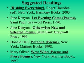Suggested Readings {Risking Everything},  Roger Housden (ed), New York, Harmony Books, 2003 Jane Kenyon.  Let Evening Come (Poems),  Saint Paul: Graywolf Press, 1990. Jane Kenyon.  Otherwise: New and Selected Poems.  Saint Paul: Graywolf Press, 1996. Donald Hall.  Without. (Poems),  New York: Mariner Books, 1998. Mary Oliver.  West Wind (Poems and Prose Poems),  New York: Mariner Books, 1997. 