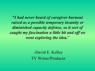 “ I had never heard of caregiver burnout raised as a possible temporary insanity or diminished capacity defense, so it sort of caught my fascination a little bit and off we went exploring the idea. ” -David E. Kelley TV Writer/Producer 