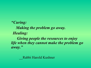 “ Curing: Making the problem go away. Healing: Giving people the resources to enjoy life when they cannot make the problem go away.” __Rabbi Harold Kushner  