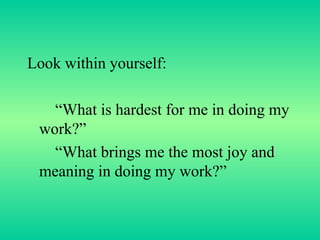 Look within yourself: “ What is hardest for me in doing my work?” “ What brings me the most joy and meaning in doing my work?” 