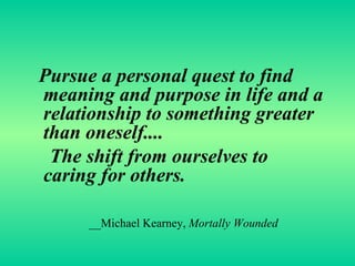 Pursue a personal quest to find meaning and purpose in life and a relationship to something greater than oneself.... The shift from ourselves to caring for others. __Michael Kearney,  Mortally Wounded 