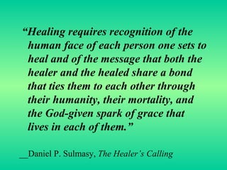 “ Healing requires recognition of the human face of each person one sets to heal and of the message that both the healer and the healed share a bond that ties them to each other through their humanity, their mortality, and the God-given spark of grace that lives in each of them.” __Daniel P. Sulmasy,  The Healer’s Calling 