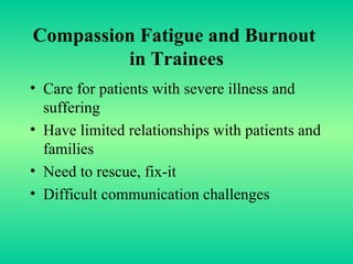 Compassion Fatigue and Burnout  in Trainees Care for patients with severe illness and suffering Have limited relationships with patients and families  Need to rescue, fix-it Difficult communication challenges  
