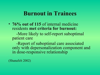 Burnout in Trainees 76% out of 115  of internal medicine residents  met criteria for burnout: -More likely to self-report suboptimal patient care  -Report of suboptimal care associated only with depersonalization component and in dose-responsive relationship (Shanafelt 2002) 