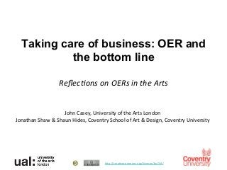 Taking care of business: OER and
            the bottom line	
  
                   	
  
                          Reﬂec%ons	
  on	
  OERs	
  in	
  the	
  Arts	
  


                            John	
  Casey,	
  University	
  of	
  the	
  Arts	
  London	
  
Jonathan	
  Shaw	
  &	
  Shaun	
  Hides,	
  Coventry	
  School	
  of	
  Art	
  &	
  Design,	
  Coventry	
  University	
  




                                                       h>p://creaBvecommons.org/licenses/by/3.0/	
  	
  
 