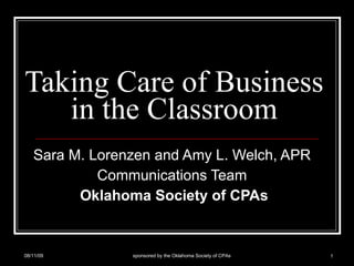 Taking Care of Business in the Classroom Sara M. Lorenzen and Amy L. Welch, APR  Communications Team  Oklahoma Society of CPAs 08/11/09 sponsored by the Oklahoma Society of CPAs 