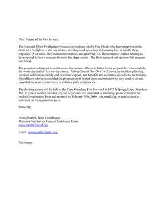 Dear Friend of the Fire Service:

The National Fallen Firefighters Foundation has been told by Fire Chiefs who have experienced the
death of a firefighter in the line of duty that they need assistance in knowing how to handle these
tragedies. As a result, the Foundation requested and received U.S. Department of Justice funding to
develop and deliver a program to assist fire departments. The [host agency] will sponsor this program
on [dates].

The program is designed to assist senior fire service officers in being better prepared for what could be
the worst day in their fire service career. Taking Care of Our Own® will cover pre-incident planning,
survivor notification, family and coworker support, and benefits and resources available to the families.
Fire officers who have attended the program say it helped them understand what they need to do and
provided the resources to create or enhance plans and policies.

The daylong course will be held at the Cape Girardeau Fire Station 3 at 1975 N Sprigg, Cape Girardeau
Mo. If you or another member of your department are interested in attending, please complete the
enclosed registration form and return it by February 19th, 2010 , via email, fax, or regular mail as
indicated on the registration form.

Sincerely,


Brian Zinanni, Team Coordinator
Missouri Fire Service Funeral Assistance Team
www.mofirefuneral.org

Email: info@mofirefuneral.org


Enclosures
 