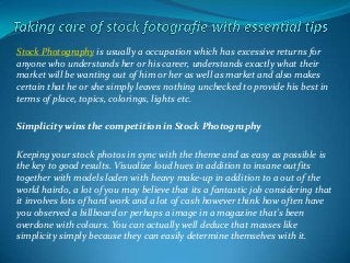 Stock Photography is usually a occupation which has excessive returns for
anyone who understands her or his career, understands exactly what their
market will be wanting out of him or her as well as market and also makes
certain that he or she simply leaves nothing unchecked to provide his best in
terms of place, topics, colorings, lights etc.
Simplicity wins the competition in Stock Photography
Keeping your stock photos in sync with the theme and as easy as possible is
the key to good results. Visualize loud hues in addition to insane outfits
together with models laden with heavy make-up in addition to a out of the
world hairdo, a lot of you may believe that its a fantastic job considering that
it involves lots of hard work and a lot of cash however think how often have
you observed a billboard or perhaps a image in a magazine that's been
overdone with colours. You can actually well deduce that masses like
simplicity simply because they can easily determine themselves with it.
 