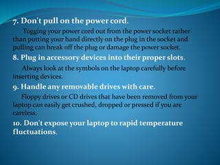 7. Don't pull on the power cord.
Tugging your power cord out from the power socket rather
than putting your hand directly on the plug in the socket and
pulling can break off the plug or damage the power socket.
8. Plug in accessory devices into their proper slots.
Always look at the symbols on the laptop carefully before
inserting devices.
9. Handle any removable drives with care.
Floppy drives or CD drives that have been removed from your
laptop can easily get crushed, dropped or pressed if you are
careless.
10. Don't expose your laptop to rapid temperature
fluctuations.
 
