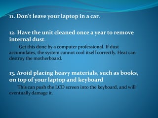 11. Don't leave your laptop in a car.
12. Have the unit cleaned once a year to remove
internal dust.
Get this done by a computer professional. If dust
accumulates, the system cannot cool itself correctly. Heat can
destroy the motherboard.
13. Avoid placing heavy materials, such as books,
on top of your laptop and keyboard
This can push the LCD screen into the keyboard, and will
eventually damage it.
 