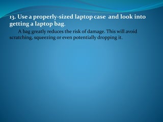 13. Use a properly-sized laptop case and look into
getting a laptop bag.
A bag greatly reduces the risk of damage. This will avoid
scratching, squeezing or even potentially dropping it.
 
