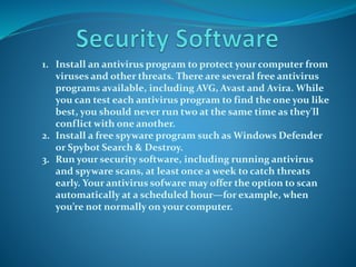 1. Install an antivirus program to protect your computer from
viruses and other threats. There are several free antivirus
programs available, including AVG, Avast and Avira. While
you can test each antivirus program to find the one you like
best, you should never run two at the same time as they'll
conflict with one another.
2. Install a free spyware program such as Windows Defender
or Spybot Search & Destroy.
3. Run your security software, including running antivirus
and spyware scans, at least once a week to catch threats
early. Your antivirus sofware may offer the option to scan
automatically at a scheduled hour—for example, when
you’re not normally on your computer.
 