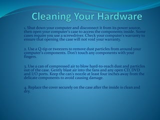 1. Shut down your computer and disconnect it from its power source,
then open your computer's case to access the components inside. Some
cases require you use a screwdriver. Check your computer's warranty to
ensure that opening the case will not void your warranty.
2. Use a Q-tip or tweezers to remove dust particles from around your
computer's components. Don't touch any components with your
fingers.
3. Use a can of compressed air to blow hard-to-reach dust and particles
out of the case. Gently blast air into the fans and any open CD, DVD
and I/O ports. Keep the can's nozzle at least four inches away from the
delicate components to avoid causing damage.
4. Replace the cover securely on the case after the inside is clean and
dry.
 