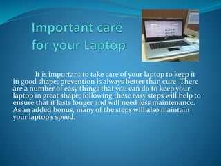 It is important to take care of your laptop to keep it
in good shape; prevention is always better than cure. There
are a number of easy things that you can do to keep your
laptop in great shape; following these easy steps will help to
ensure that it lasts longer and will need less maintenance.
As an added bonus, many of the steps will also maintain
your laptop's speed.
 