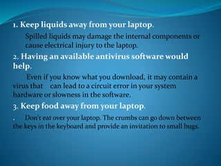1. Keep liquids away from your laptop.
Spilled liquids may damage the internal components or
cause electrical injury to the laptop.
2. Having an available antivirus software would
help.
Even if you know what you download, it may contain a
virus that can lead to a circuit error in your system
hardware or slowness in the software.
3. Keep food away from your laptop.
. Don't eat over your laptop. The crumbs can go down between
the keys in the keyboard and provide an invitation to small bugs.
 