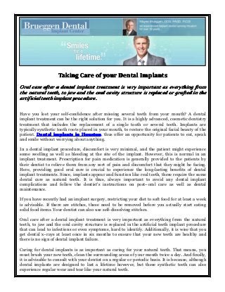TakingTakingTakingTaking CareCareCareCare ofofofof youryouryouryour DentalDentalDentalDental ImplantsImplantsImplantsImplants
OralOralOralOral carecarecarecare afterafterafterafter aaaa dentaldentaldentaldental implantimplantimplantimplant treatmenttreatmenttreatmenttreatment isisisis veryveryveryvery importantimportantimportantimportant asasasas everythingeverythingeverythingeverything fromfromfromfrom
thethethethe naturalnaturalnaturalnatural teeth,teeth,teeth,teeth, totototo jawjawjawjaw andandandand thethethethe oraloraloraloral cavitycavitycavitycavity structurestructurestructurestructure isisisis replacedreplacedreplacedreplaced orororor graftedgraftedgraftedgrafted inininin thethethethe
artificialartificialartificialartificial teethteethteethteeth implantimplantimplantimplant procedure.procedure.procedure.procedure.
Have you lost your self-confidence after missing several teeth from your mouth? A dental
implant treatment can be the right solution for you. It is a highly advanced, cosmetic dentistry
treatment that includes the replacement of a single tooth or several teeth. Implants are
typically synthetic tooth roots placed in your mouth, to restore the original facial beauty of the
patient. DentalDentalDentalDental implantsimplantsimplantsimplants inininin HoustonHoustonHoustonHouston, thus offer an opportunity for patients to eat, speak
and smile without worrying about anything.
In a dental implant procedure, discomfort is very minimal, and the patient might experience
some swelling as well as bleeding at the site of the implant. However, this is normal in an
implant treatment. Prescription for pain medication is generally provided to the patients by
their dentist to relieve them from any sort of pain and discomfort that they might be facing.
Here, providing good oral care is crucial to experience the long-lasting benefits of dental
implant treatments. Since, implants appear and function like real teeth, these require the same
dental care as natural teeth. It is thus, always important to avoid any dental implant
complications and follow the dentist's instructions on post–oral care as well as dental
maintenance.
If you have recently had an implant surgery, restricting your diet to soft food for at least a week
is advisable. If there are stitches, these need to be removed before you actually start eating
solid food items. Your dentist can also use self-dissolving stitches.
Oral care after a dental implant treatment is very important as everything from the natural
teeth, to jaw and the oral cavity structure is replaced in the artificial teeth implant procedure
that can lead to infections or even symptoms, hard to identify. Additionally, it is wise that you
get dental x–rays at least once in six months to ensure that your new teeth are healthy and
there is no sign of dental implant failure.
Caring for dental implants is as important as caring for your natural teeth. That means, you
must brush your new teeth, clean the surrounding areas of your mouth twice a day. And finally,
it is advisable to consult with your dentist on a regular or periodic basis. It is because, although
dental implants are designed to last a lifetime however, but these synthetic teeth can also
experience regular wear and tear like your natural teeth.
 
