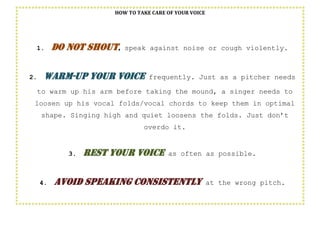 HOW TO TAKE CARE OF YOUR VOICE
1. Do not shout, speak against noise or cough violently.
2. Warm-up your voice frequently. Just as a pitcher needs
to warm up his arm before taking the mound, a singer needs to
loosen up his vocal folds/vocal chords to keep them in optimal
shape. Singing high and quiet loosens the folds. Just don’t
overdo it.
3. Rest your voice as often as possible.
4. Avoid speaking consistently at the wrong pitch.
 